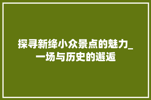 探寻新绛小众景点的魅力_一场与历史的邂逅  第1张