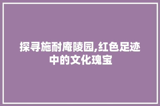 探寻施耐庵陵园,红色足迹中的文化瑰宝