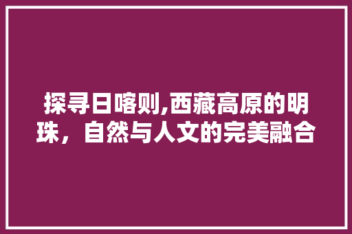 探寻日喀则,西藏高原的明珠，自然与人文的完美融合