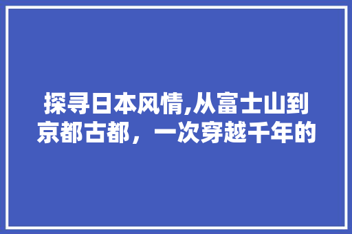 探寻日本风情,从富士山到京都古都，一次穿越千年的文化之旅