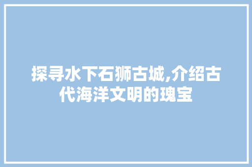 探寻水下石狮古城,介绍古代海洋文明的瑰宝