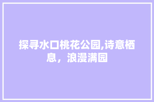 探寻水口桃花公园,诗意栖息，浪漫满园