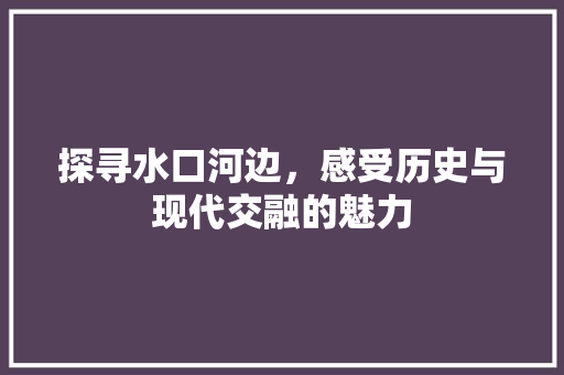 探寻水口河边，感受历史与现代交融的魅力