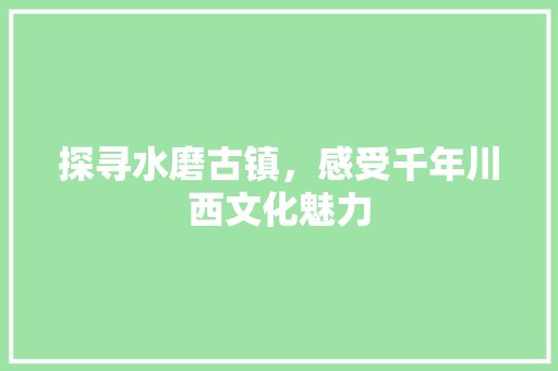 探寻水磨古镇，感受千年川西文化魅力