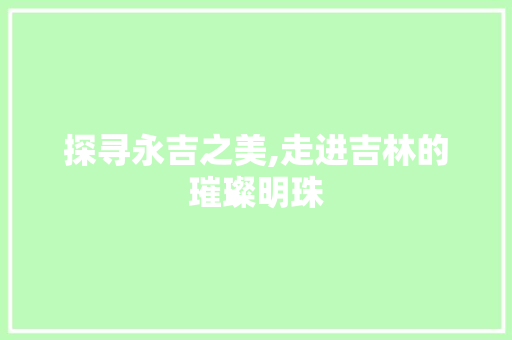 探寻永吉之美,走进吉林的璀璨明珠