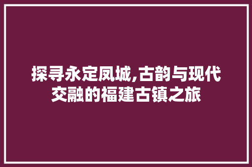 探寻永定凤城,古韵与现代交融的福建古镇之旅