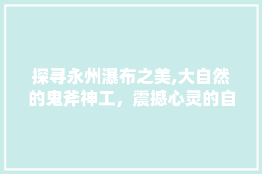 探寻永州瀑布之美,大自然的鬼斧神工，震撼心灵的自然奇观