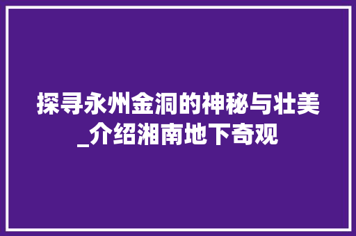 探寻永州金洞的神秘与壮美_介绍湘南地下奇观