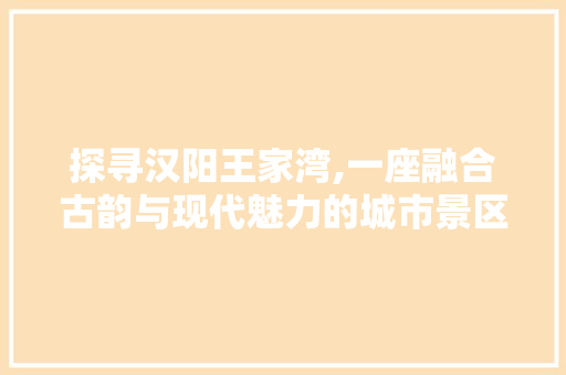 探寻汉阳王家湾,一座融合古韵与现代魅力的城市景区