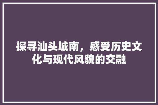 探寻汕头城南，感受历史文化与现代风貌的交融