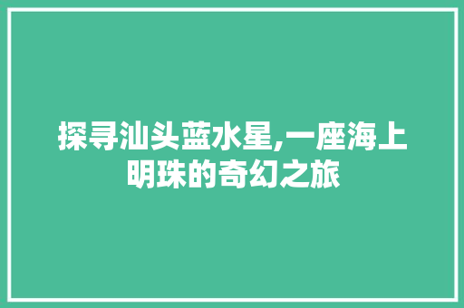 探寻汕头蓝水星,一座海上明珠的奇幻之旅