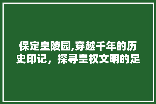 保定皇陵园,穿越千年的历史印记，探寻皇权文明的足迹