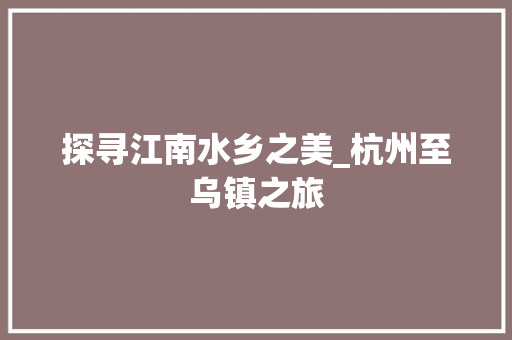 探寻江南水乡之美_杭州至乌镇之旅