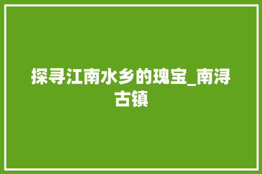 探寻江南水乡的瑰宝_南浔古镇