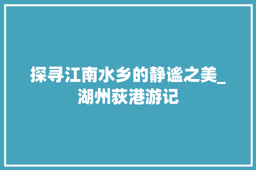 探寻江南水乡的静谧之美_湖州荻港游记