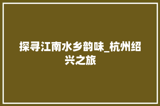 探寻江南水乡韵味_杭州绍兴之旅