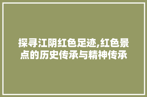 探寻江阴红色足迹,红色景点的历史传承与精神传承