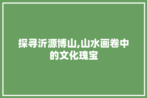 探寻沂源博山,山水画卷中的文化瑰宝