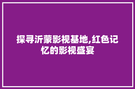 探寻沂蒙影视基地,红色记忆的影视盛宴