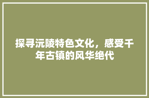 探寻沅陵特色文化，感受千年古镇的风华绝代