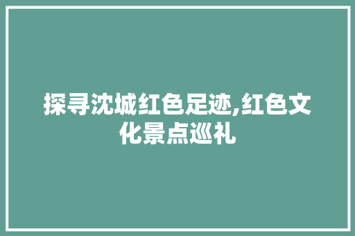 探寻沈城红色足迹,红色文化景点巡礼