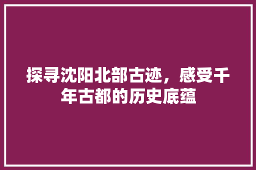 探寻沈阳北部古迹，感受千年古都的历史底蕴