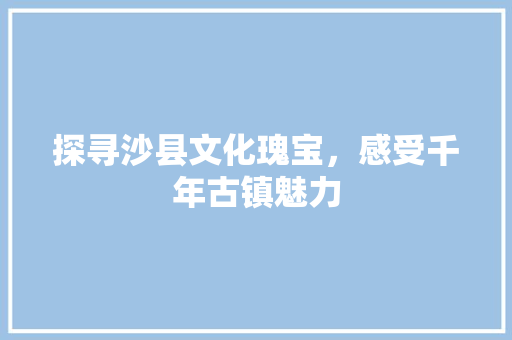 探寻沙县文化瑰宝，感受千年古镇魅力