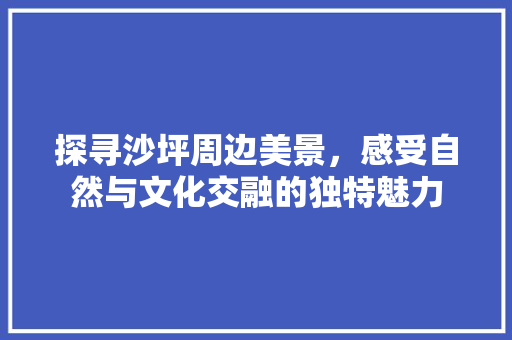 探寻沙坪周边美景，感受自然与文化交融的独特魅力