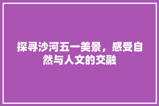 探寻沙河五一美景，感受自然与人文的交融