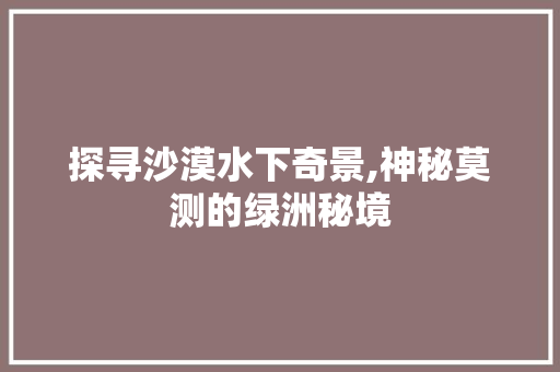 探寻沙漠水下奇景,神秘莫测的绿洲秘境