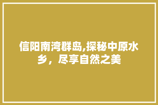 信阳南湾群岛,探秘中原水乡，尽享自然之美