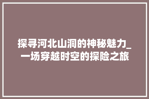 探寻河北山洞的神秘魅力_一场穿越时空的探险之旅