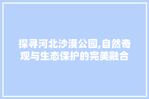 探寻河北沙漠公园,自然奇观与生态保护的完美融合