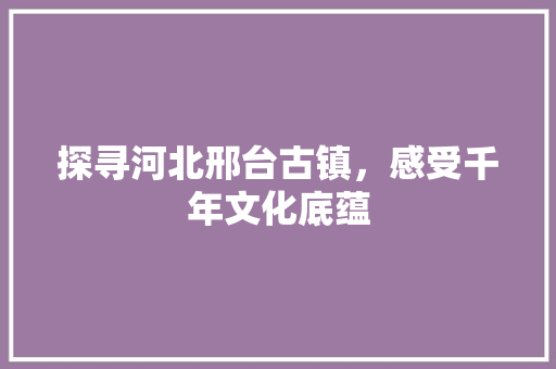 探寻河北邢台古镇，感受千年文化底蕴