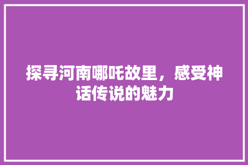 探寻河南哪吒故里，感受神话传说的魅力