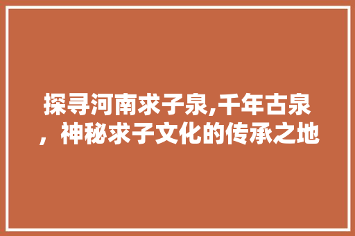 探寻河南求子泉,千年古泉，神秘求子文化的传承之地