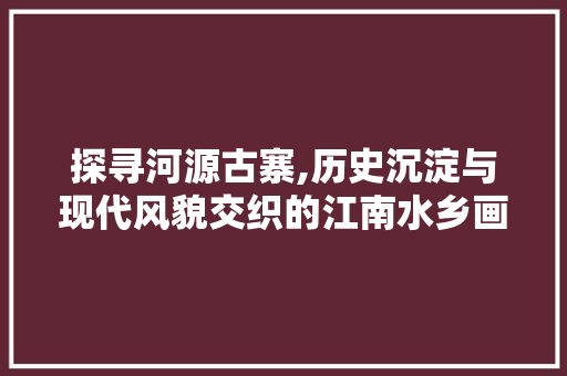 探寻河源古寨,历史沉淀与现代风貌交织的江南水乡画卷