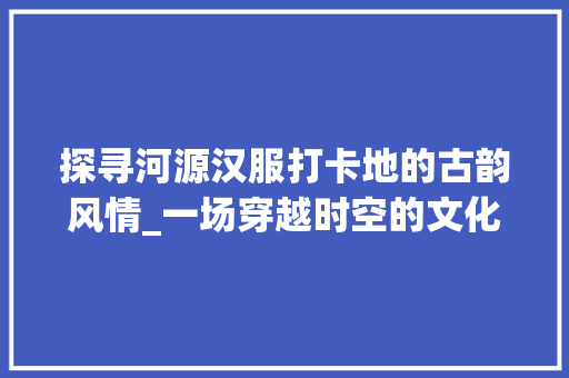 探寻河源汉服打卡地的古韵风情_一场穿越时空的文化之旅