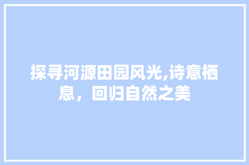 探寻河源田园风光,诗意栖息，回归自然之美