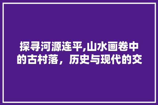 探寻河源连平,山水画卷中的古村落，历史与现代的交融之地