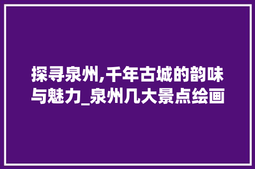 探寻泉州,千年古城的韵味与魅力_泉州几大景点绘画介绍