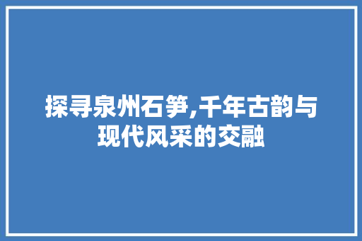 探寻泉州石笋,千年古韵与现代风采的交融