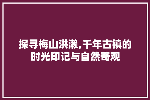 探寻梅山洪濑,千年古镇的时光印记与自然奇观