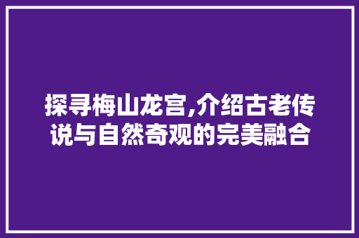 探寻梅山龙宫,介绍古老传说与自然奇观的完美融合