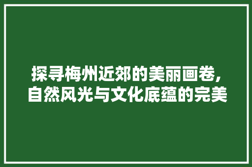 探寻梅州近郊的美丽画卷,自然风光与文化底蕴的完美融合