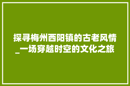 探寻梅州西阳镇的古老风情_一场穿越时空的文化之旅