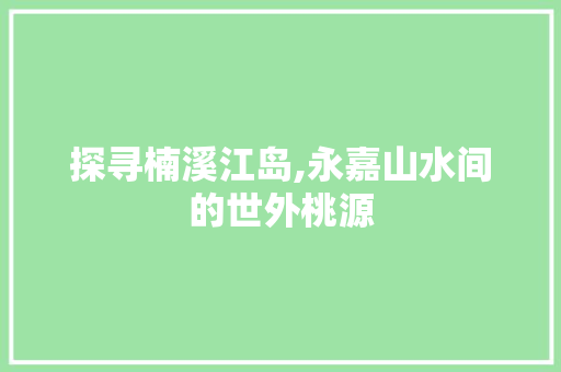 探寻楠溪江岛,永嘉山水间的世外桃源