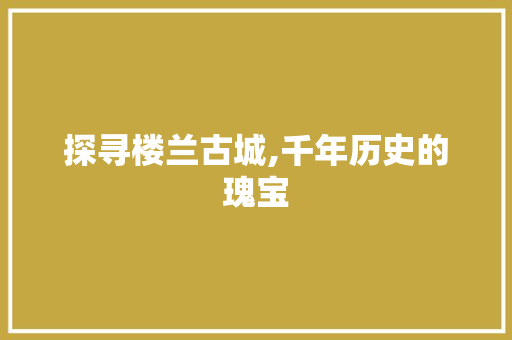 探寻楼兰古城,千年历史的瑰宝