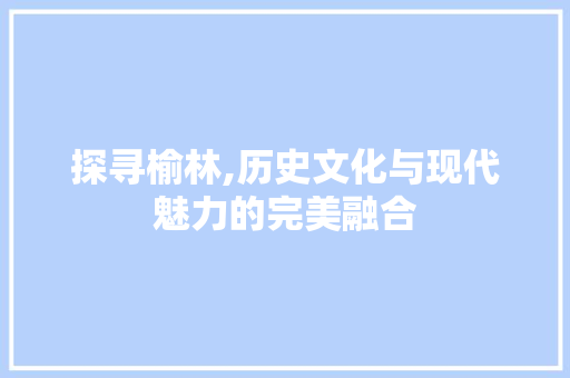 探寻榆林,历史文化与现代魅力的完美融合