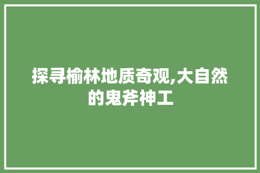 探寻榆林地质奇观,大自然的鬼斧神工